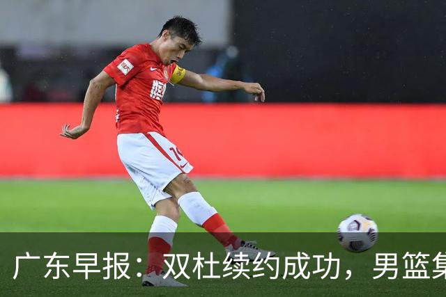 广东早报：双杜续约成功，男篮集训名单发布，上海欲挖焦泊乔？